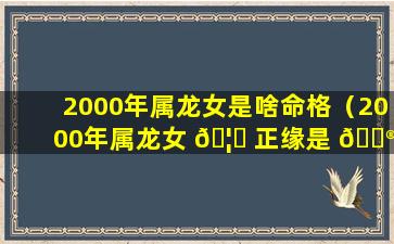 2000年属龙女是啥命格（2000年属龙女 🦄 正缘是 💮 什么时候）